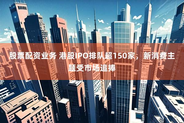 股票配资业务 港股IPO排队超150家，新消费主题受市场追捧