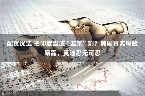 配资优选 把印度当成“韭菜”割？美国真实嘴脸暴露，莫迪忍无可忍