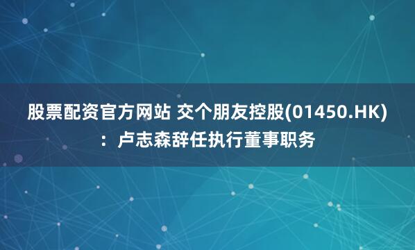 股票配资官方网站 交个朋友控股(01450.HK)：卢志森辞任执行董事职务