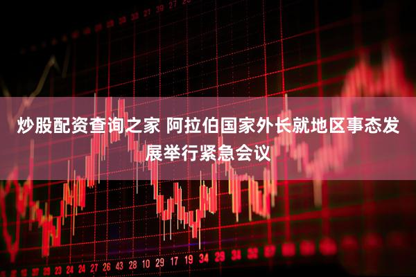 炒股配资查询之家 阿拉伯国家外长就地区事态发展举行紧急会议