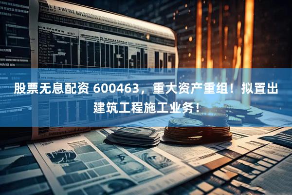 股票无息配资 600463，重大资产重组！拟置出建筑工程施工业务！