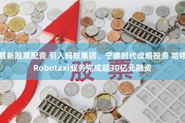 最新股票配资 引入蚂蚁集团、宁德时代战略投资 哈啰Robotaxi业务完成超30亿元融资