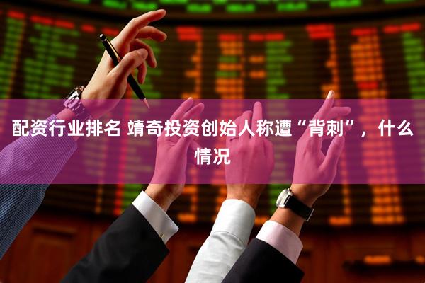 配资行业排名 靖奇投资创始人称遭“背刺”，什么情况
