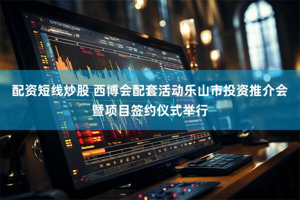 配资短线炒股 西博会配套活动乐山市投资推介会暨项目签约仪式举行
