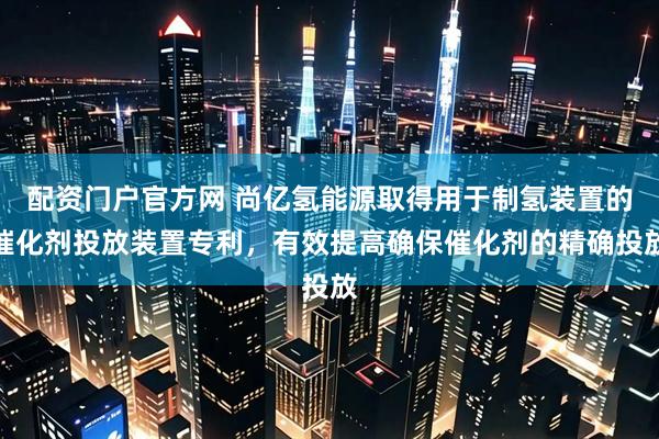 配资门户官方网 尚亿氢能源取得用于制氢装置的催化剂投放装置专利，有效提高确保催化剂的精确投放