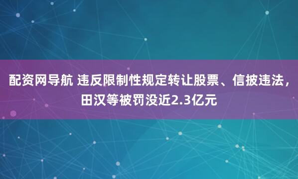 配资网导航 违反限制性规定转让股票、信披违法，田汉等被罚没近2.3亿元