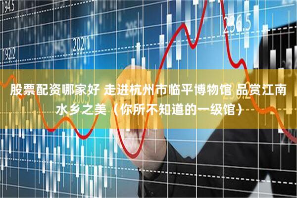 股票配资哪家好 走进杭州市临平博物馆 品赏江南水乡之美（你所不知道的一级馆）