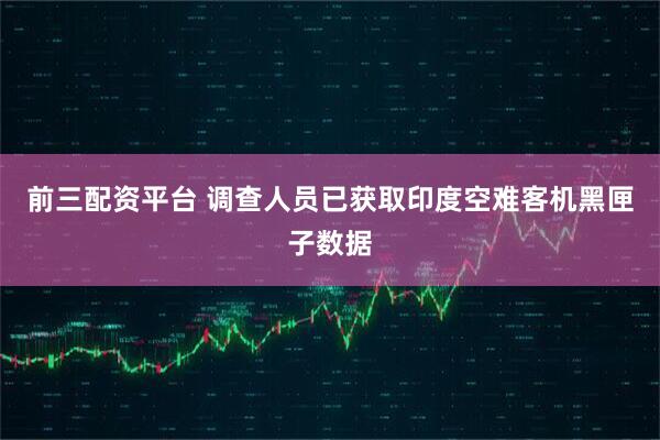 前三配资平台 调查人员已获取印度空难客机黑匣子数据