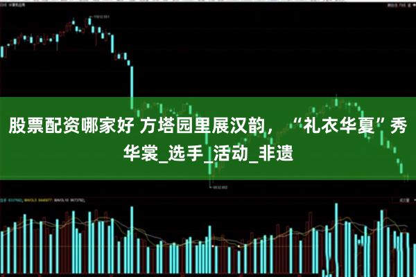 股票配资哪家好 方塔园里展汉韵， “礼衣华夏”秀华裳_选手_活动_非遗