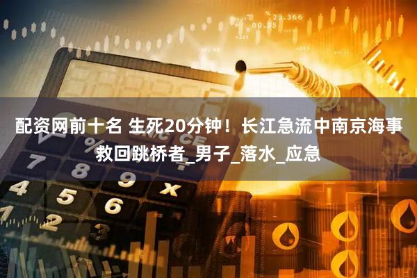 配资网前十名 生死20分钟！长江急流中南京海事救回跳桥者_男子_落水_应急