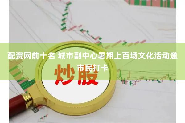 配资网前十名 城市副中心暑期上百场文化活动邀市民打卡