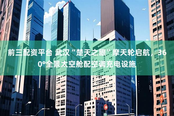 前三配资平台 武汉“楚天之眼”摩天轮启航，360°全景太空舱配空调充电设施