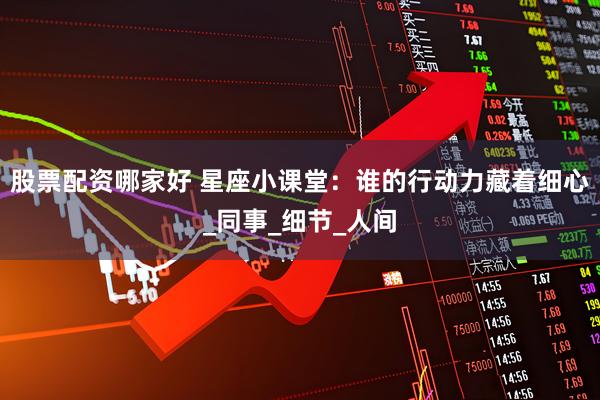股票配资哪家好 星座小课堂：谁的行动力藏着细心_同事_细节_人间