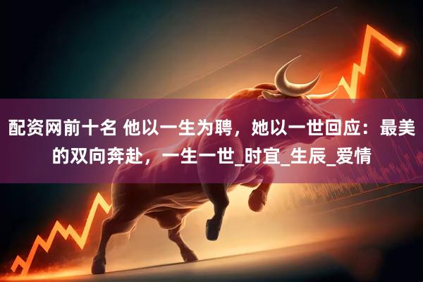 配资网前十名 他以一生为聘，她以一世回应：最美的双向奔赴，一生一世_时宜_生辰_爱情
