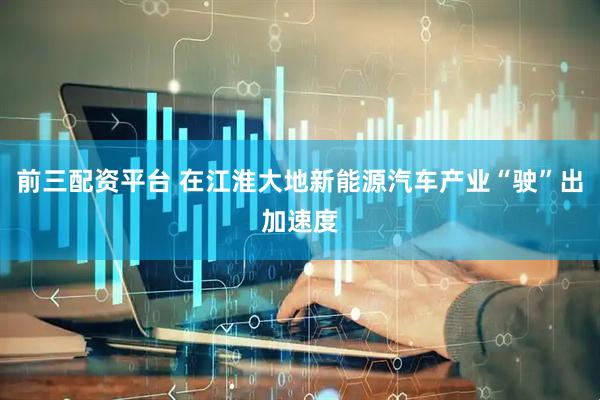 前三配资平台 在江淮大地新能源汽车产业“驶”出加速度