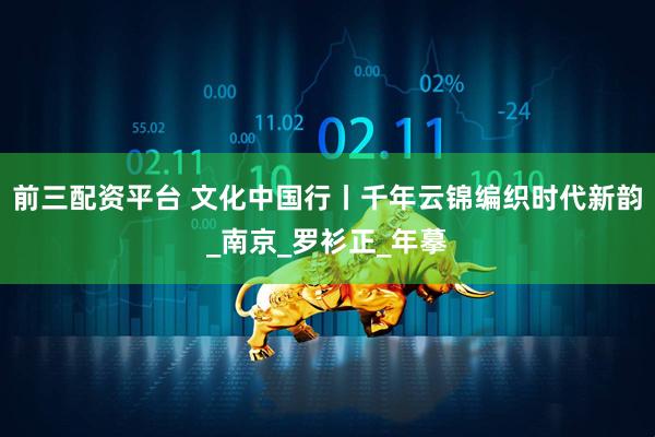 前三配资平台 文化中国行丨千年云锦编织时代新韵_南京_罗衫正_年摹