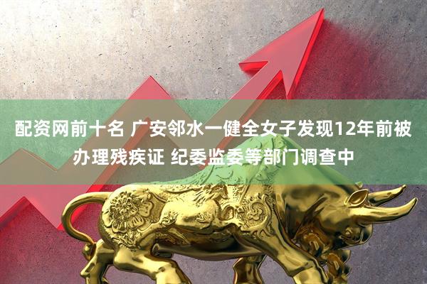 配资网前十名 广安邻水一健全女子发现12年前被办理残疾证 纪委监委等部门调查中