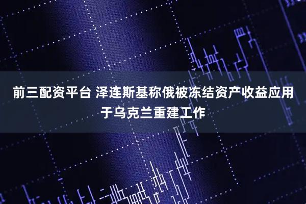 前三配资平台 泽连斯基称俄被冻结资产收益应用于乌克兰重建工作