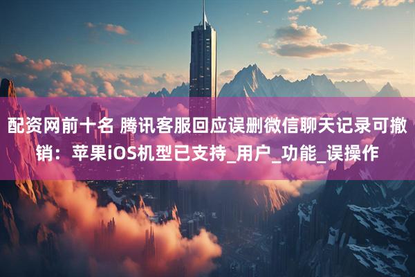配资网前十名 腾讯客服回应误删微信聊天记录可撤销：苹果iOS机型已支持_用户_功能_误操作