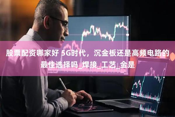 股票配资哪家好 5G时代，沉金板还是高频电路的最佳选择吗_焊接_工艺_金是