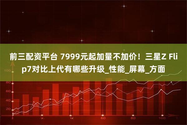 前三配资平台 7999元起加量不加价！三星Z Flip7对比上代有哪些升级_性能_屏幕_方面