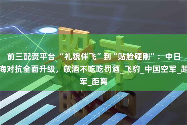 前三配资平台 “礼貌伴飞”到“贴脸硬刚”：中日东海对抗全面升级，敬酒不吃吃罚酒_飞豹_中国空军_距离