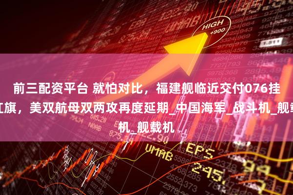前三配资平台 就怕对比，福建舰临近交付076挂满红旗，美双航母双两攻再度延期_中国海军_战斗机_舰载机