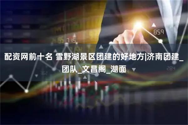 配资网前十名 雪野湖景区团建的好地方|济南团建_团队_文昌阁_湖面