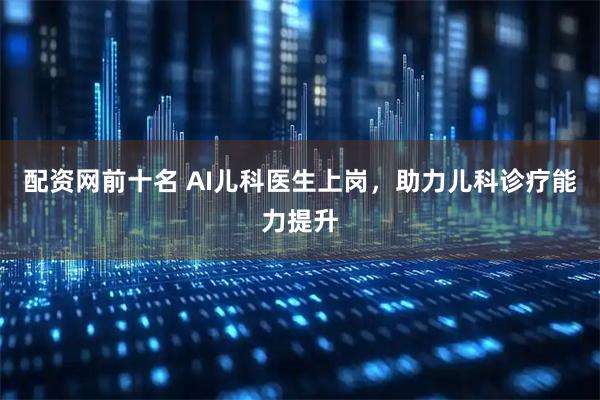 配资网前十名 AI儿科医生上岗，助力儿科诊疗能力提升