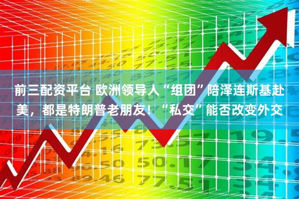 前三配资平台 欧洲领导人“组团”陪泽连斯基赴美，都是特朗普老朋友！“私交”能否改变外交