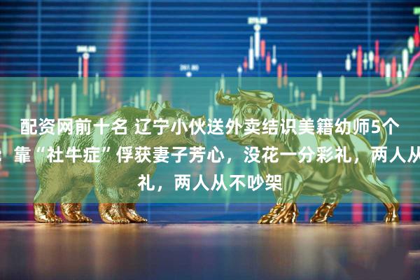 配资网前十名 辽宁小伙送外卖结识美籍幼师5个月闪婚：靠“社牛症”俘获妻子芳心，没花一分彩礼，两人从不吵架