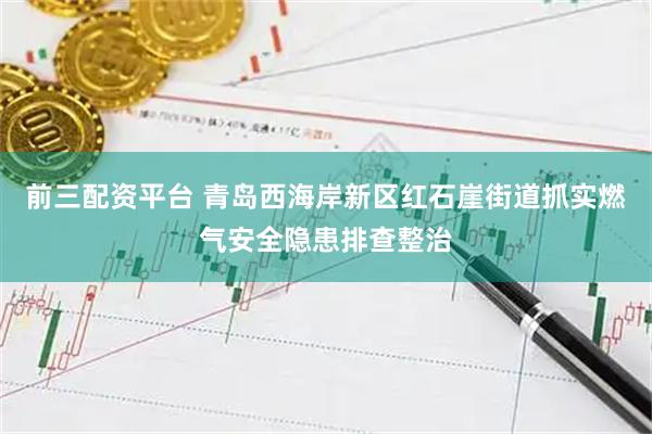 前三配资平台 青岛西海岸新区红石崖街道抓实燃气安全隐患排查整治