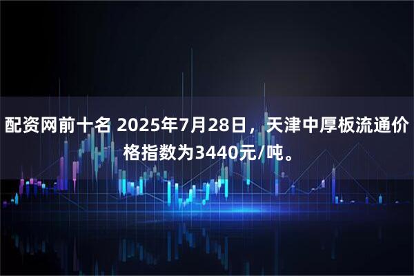 配资网前十名 2025年7月28日，天津中厚板流通价格指数为3440元/吨。