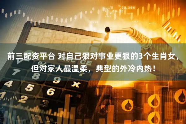 前三配资平台 对自己狠对事业更狠的3个生肖女，但对家人最温柔，典型的外冷内热！