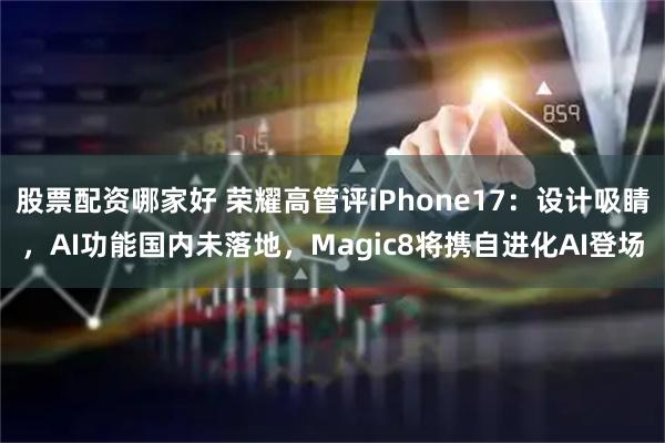 股票配资哪家好 荣耀高管评iPhone17：设计吸睛，AI功能国内未落地，Magic8将携自进化AI登场