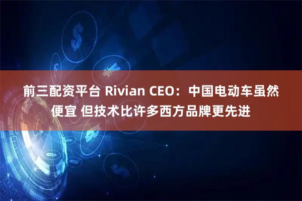 前三配资平台 Rivian CEO：中国电动车虽然便宜 但技术比许多西方品牌更先进