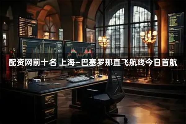 配资网前十名 上海—巴塞罗那直飞航线今日首航