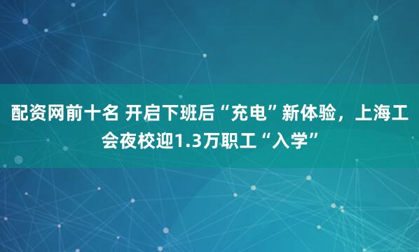 配资网前十名 开启下班后“充电”新体验，上海工会夜校迎1.3万职工“入学”