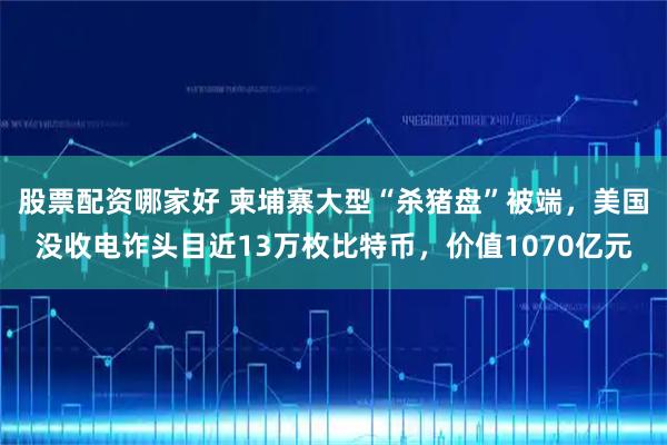 股票配资哪家好 柬埔寨大型“杀猪盘”被端，美国没收电诈头目近13万枚比特币，价值1070亿元
