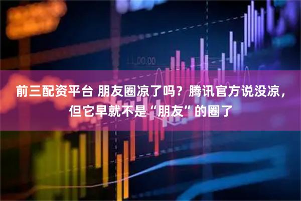 前三配资平台 朋友圈凉了吗？腾讯官方说没凉，但它早就不是“朋友”的圈了