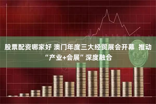 股票配资哪家好 澳门年度三大经贸展会开幕  推动“产业+会展”深度融合