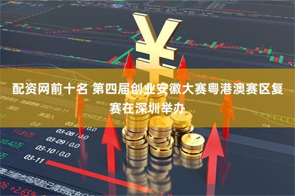 配资网前十名 第四届创业安徽大赛粤港澳赛区复赛在深圳举办