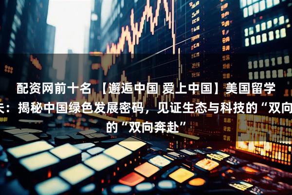 配资网前十名 【邂逅中国 爱上中国】美国留学生铁夫：揭秘中国绿色发展密码，见证生态与科技的“双向奔赴”