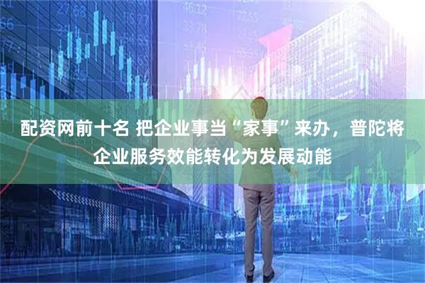 配资网前十名 把企业事当“家事”来办，普陀将企业服务效能转化为发展动能