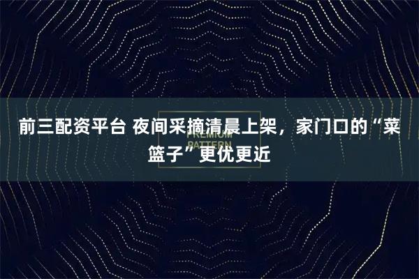 前三配资平台 夜间采摘清晨上架，家门口的“菜篮子”更优更近