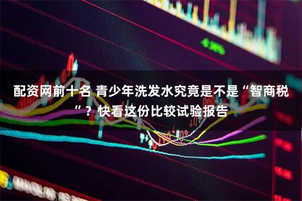 配资网前十名 青少年洗发水究竟是不是“智商税”？快看这份比较试验报告