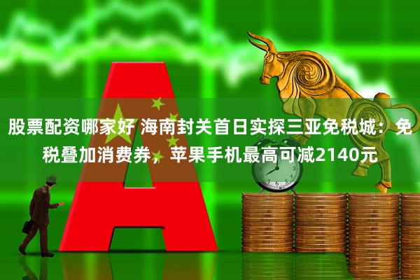 股票配资哪家好 海南封关首日实探三亚免税城：免税叠加消费券，苹果手机最高可减2140元