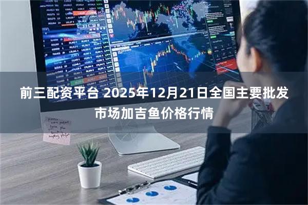 前三配资平台 2025年12月21日全国主要批发市场加吉鱼价格行情