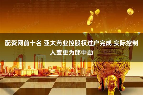 配资网前十名 亚太药业控股权过户完成 实际控制人变更为邱中勋