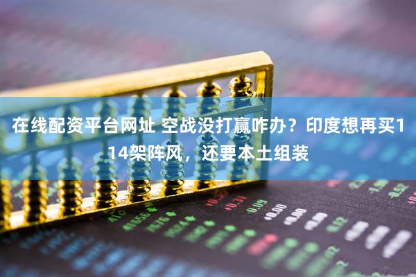 在线配资平台网址 空战没打赢咋办？印度想再买114架阵风，还要本土组装